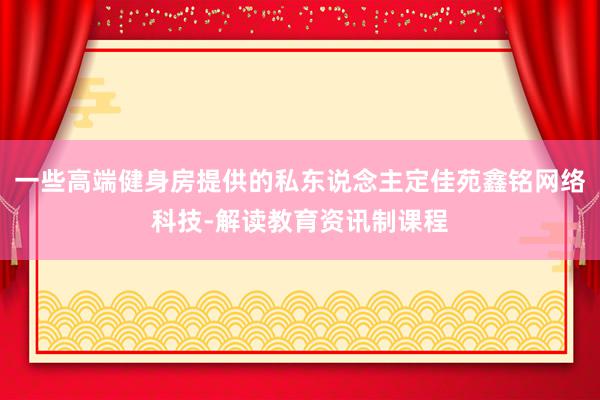 一些高端健身房提供的私东说念主定佳苑鑫铭网络科技-解读教育资讯制课程